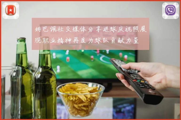 姆巴佩社交媒体分享进球庆祝照展现职业精神再度为球队贡献力量