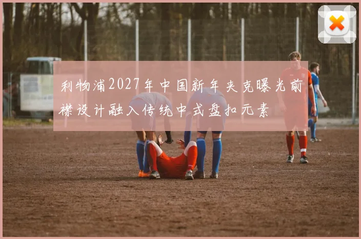 利物浦2027年中国新年夹克曝光前襟设计融入传统中式盘扣元素