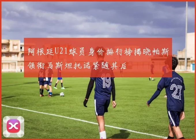 阿根廷U21球员身价排行榜揭晓帕斯领衔马斯坦托诺紧随其后