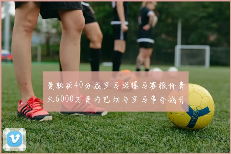 曼联获40分成罗马诺曝马赛报价青木6000万费内巴切与罗马争夺战升级