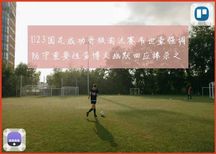 U23国足成功晋级淘汰赛韦世豪强调防守重要性黄博文幽默回应捧杀之说