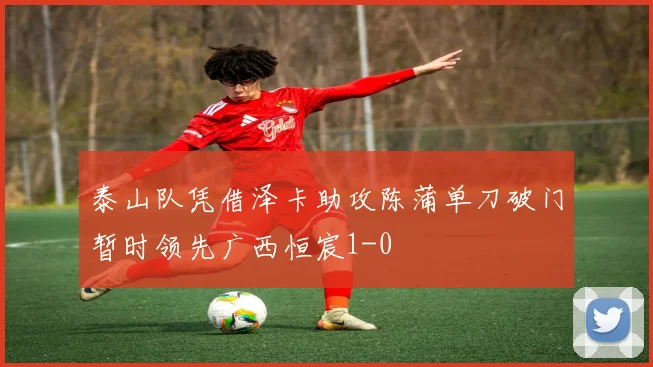 泰山队凭借泽卡助攻陈蒲单刀破门暂时领先广西恒宸1-0