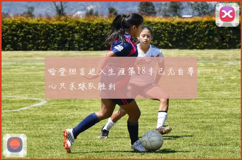 哈登坦言进入生涯第18季已无自尊心只求球队胜利