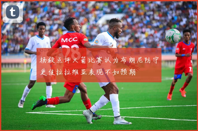 杨毅点评火箭比赛认为布朗尼防守更佳拉拉维亚表现不如预期