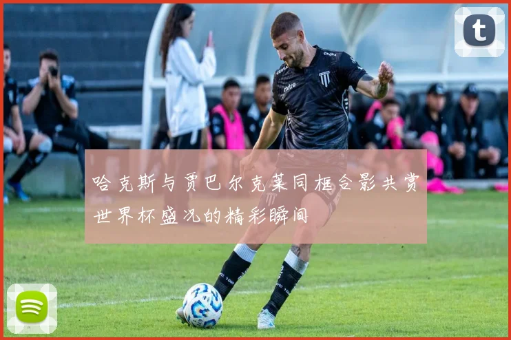 哈克斯与贾巴尔克莱同框合影共赏世界杯盛况的精彩瞬间