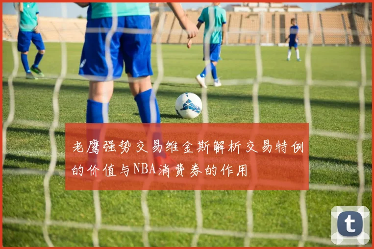 老鹰强势交易维金斯解析交易特例的价值与NBA消费券的作用