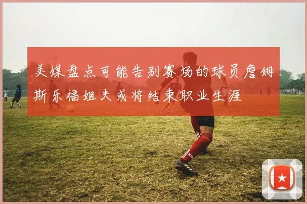 美媒盘点可能告别赛场的球员詹姆斯乐福姐夫或将结束职业生涯