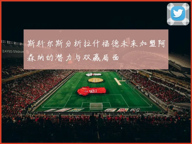 斯科尔斯分析拉什福德未来加盟阿森纳的潜力与双赢局面