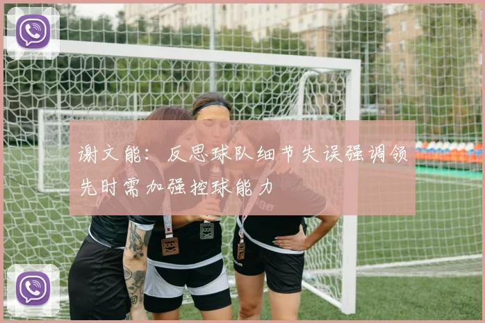 谢文能：反思球队细节失误强调领先时需加强控球能力
