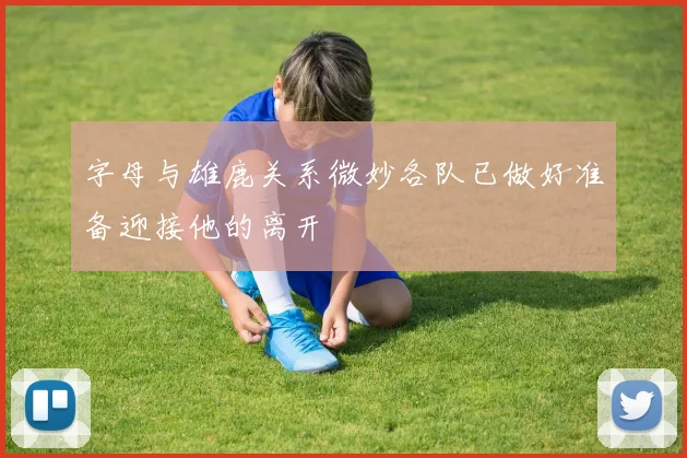 字母与雄鹿关系微妙各队已做好准备迎接他的离开