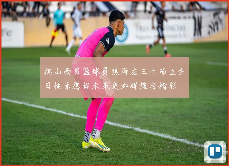 祝山西男篮球员焦海龙三十而立生日快乐愿你未来更加辉煌与精彩