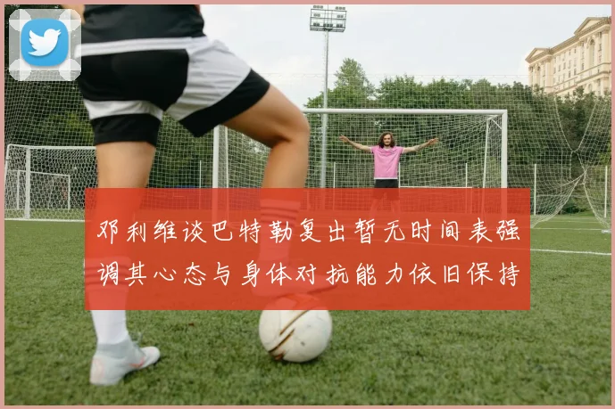 邓利维谈巴特勒复出暂无时间表强调其心态与身体对抗能力依旧保持
