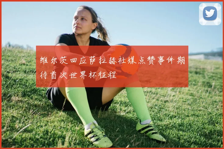 维尔茨回应萨拉赫社媒点赞事件期待首次世界杯征程
