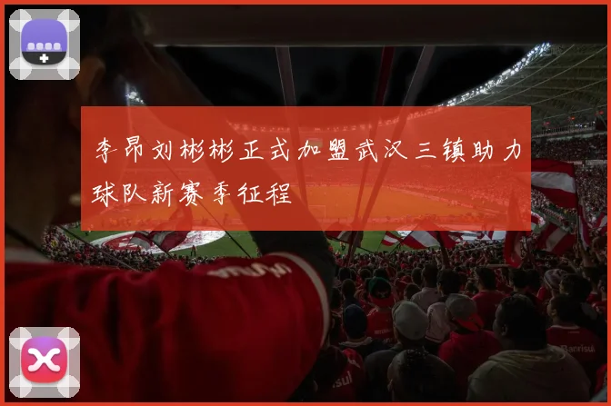 李昂刘彬彬正式加盟武汉三镇助力球队新赛季征程