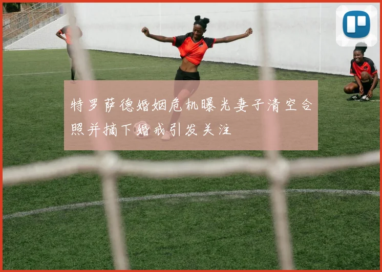 特罗萨德婚姻危机曝光妻子清空合照并摘下婚戒引发关注