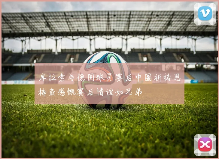库拉索与德国球员赛后中圈祈祷恩梅查感慨赛后情谊如兄弟
