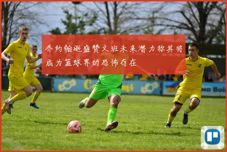 乔约翰逊盛赞文班未来潜力称其将成为篮球界的恐怖存在