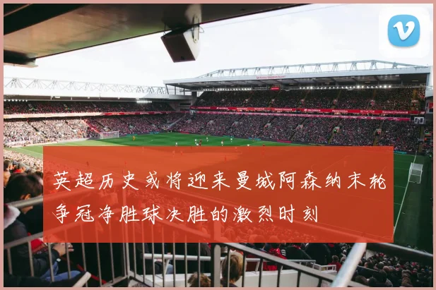 英超历史或将迎来曼城阿森纳末轮争冠净胜球决胜的激烈时刻