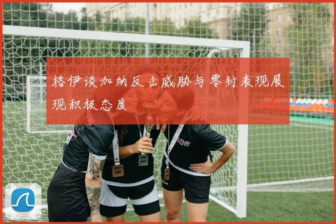 格伊谈加纳反击威胁与零封表现展现积极态度