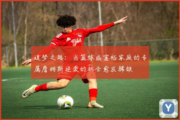 追梦之路：当篮球成富裕家庭的专属詹姆斯逆袭的机会愈发稀缺