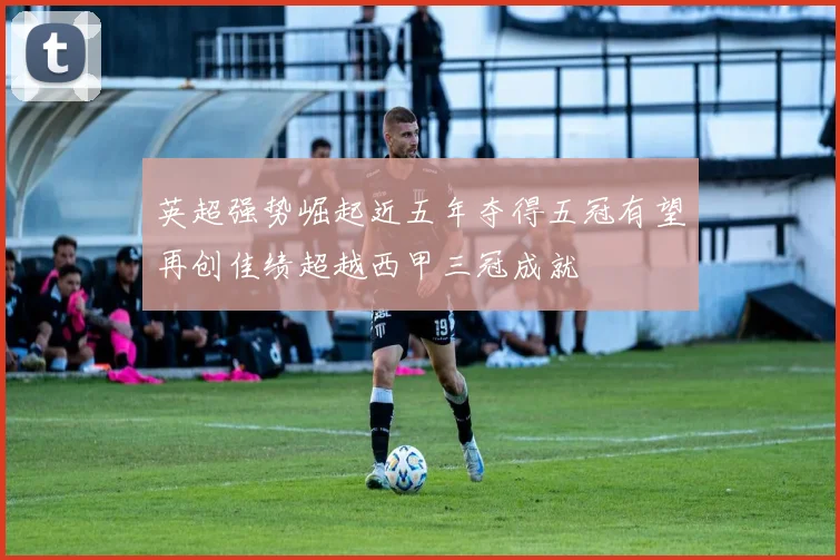 英超强势崛起近五年夺得五冠有望再创佳绩超越西甲三冠成就