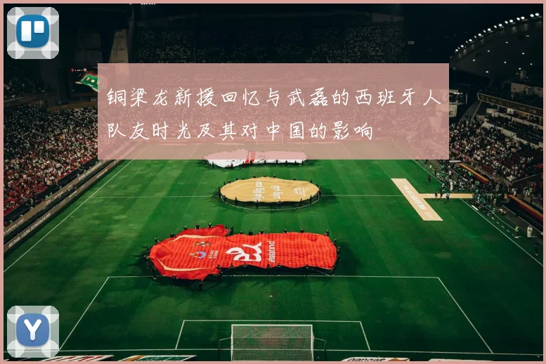 铜梁龙新援回忆与武磊的西班牙人队友时光及其对中国的影响